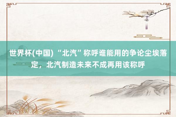 世界杯(中国) “北汽”称呼谁能用的争论尘埃落定，北汽制造未来不成再用该称呼