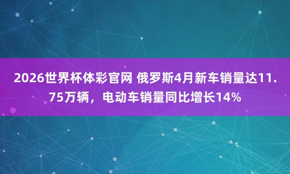2026世界杯体彩官网 俄罗斯4月新车销量达11.75万辆,电动车销量同比增长14%