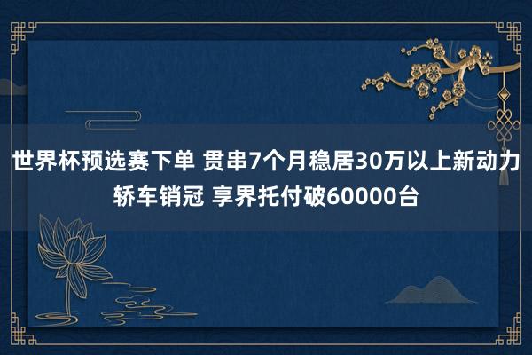 世界杯预选赛下单 贯串7个月稳居30万以上新动力轿车销冠 享界托付破60000台