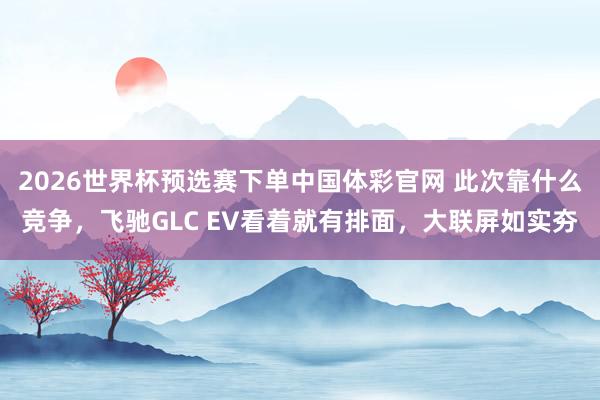 2026世界杯预选赛下单中国体彩官网 此次靠什么竞争,飞驰GLC EV看着就有排面,大联屏如实夯