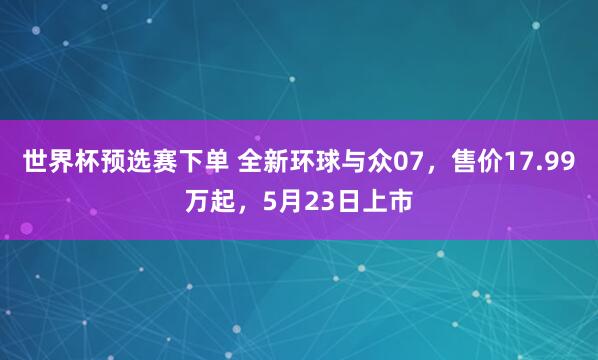 世界杯预选赛下单 全新环球与众07,售价17.99万起,5月23日上市