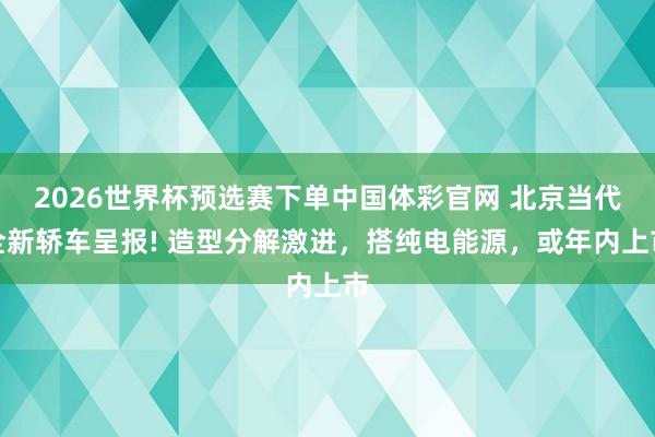 2026世界杯预选赛下单中国体彩官网 北京当代全新轿车呈报! 造型分解激进,搭纯电能源,或年内上市