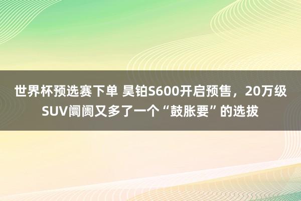 世界杯预选赛下单 昊铂S600开启预售,20万级SUV阛阓又多了一个“鼓胀要”的选拔