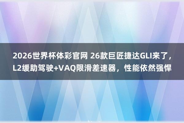 2026世界杯体彩官网 26款巨匠捷达GLI来了,L2缓助驾驶+VAQ限滑差速器,性能依然强悍