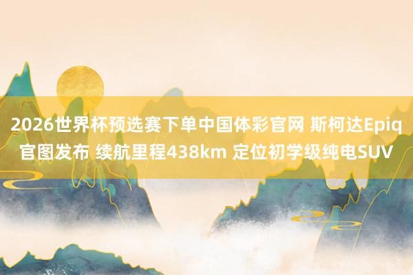 2026世界杯预选赛下单中国体彩官网 斯柯达Epiq官图发布 续航里程438km 定位初学级纯电SUV
