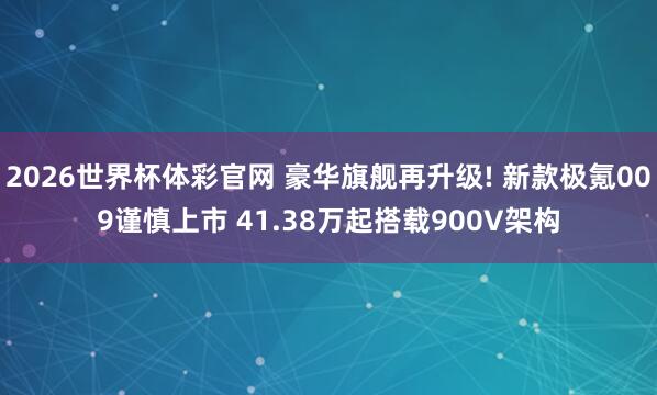 2026世界杯体彩官网 豪华旗舰再升级! 新款极氪009谨慎上市 41.38万起搭载900V架构