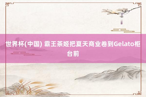 世界杯(中国) 霸王茶姬把夏天商业卷到Gelato柜台前