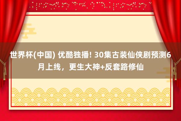 世界杯(中国) 优酷独播! 30集古装仙侠剧预测6月上线,更生大神+反套路修仙