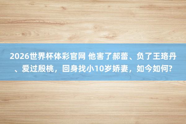 2026世界杯体彩官网 他害了郝蕾、负了王珞丹、爱过殷桃,回身找小10岁娇妻,如今如何?