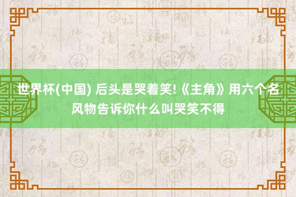 世界杯(中国) 后头是哭着笑!《主角》用六个名风物告诉你什么叫哭笑不得