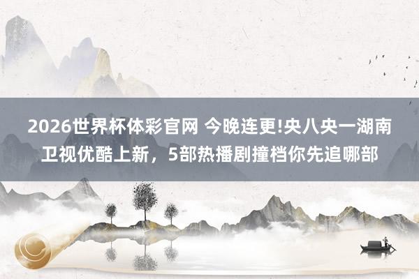 2026世界杯体彩官网 今晚连更!央八央一湖南卫视优酷上新,5部热播剧撞档你先追哪部