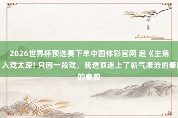 2026世界杯预选赛下单中国体彩官网 追《主角》入戏太深! 只因一段戏,我透顶迷上了霸气凄沧的秦腔
