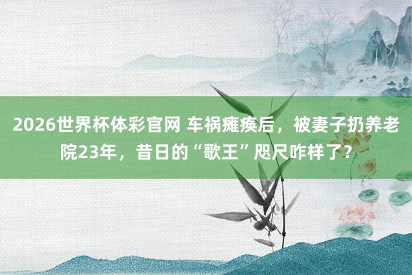 2026世界杯体彩官网 车祸瘫痪后,被妻子扔养老院23年,昔日的“歌王”咫尺咋样了?