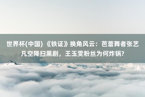 世界杯(中国) 《铁证》换角风云：芭蕾舞者张艺凡空降扫黑剧，王玉雯粉丝为何炸锅?