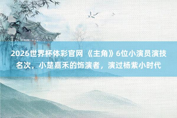 2026世界杯体彩官网 《主角》6位小演员演技名次,小楚嘉禾的饰演者,演过杨紫小时代