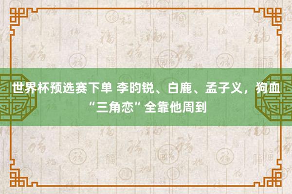 世界杯预选赛下单 李昀锐、白鹿、孟子义，狗血“三角恋”全靠他周到