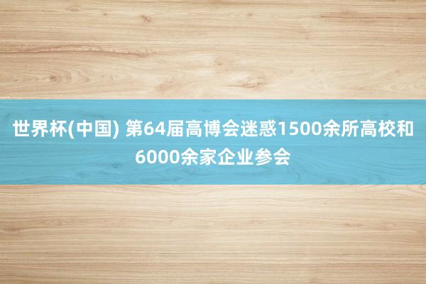 世界杯(中国) 第64届高博会迷惑1500余所高校和6000余家企业参会