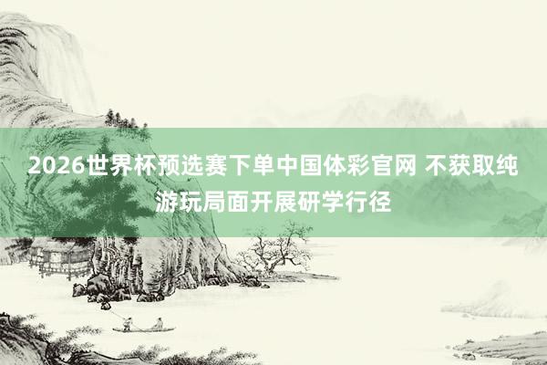 2026世界杯预选赛下单中国体彩官网 不获取纯游玩局面开展研学行径