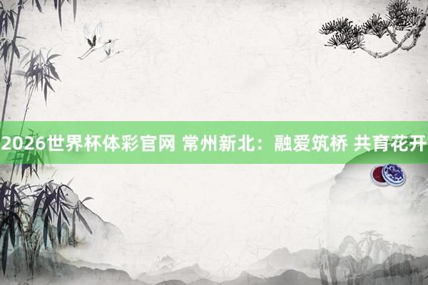 2026世界杯体彩官网 常州新北：融爱筑桥 共育花开