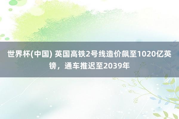 世界杯(中国) 英国高铁2号线造价飙至1020亿英镑,通车推迟至2039年