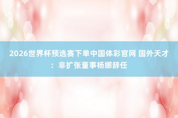 2026世界杯预选赛下单中国体彩官网 国外天才:非扩张董事杨娜辞任