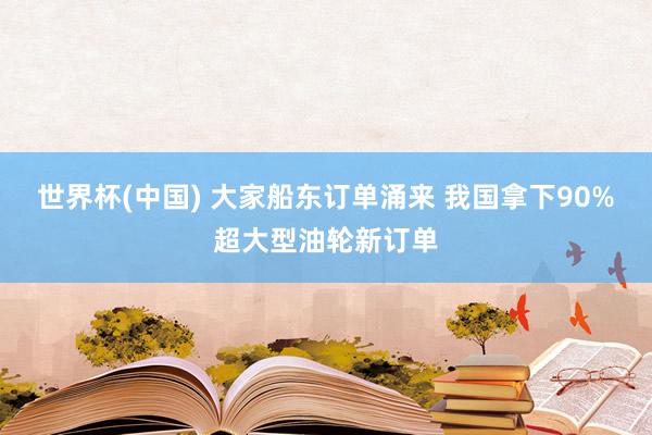 世界杯(中国) 大家船东订单涌来 我国拿下90%超大型油轮新订单