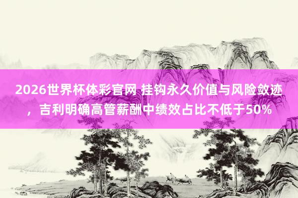 2026世界杯体彩官网 挂钩永久价值与风险敛迹,吉利明确高管薪酬中绩效占比不低于50%