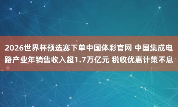 2026世界杯预选赛下单中国体彩官网 中国集成电路产业年销售收入超1.7万亿元 税收优惠计策不息