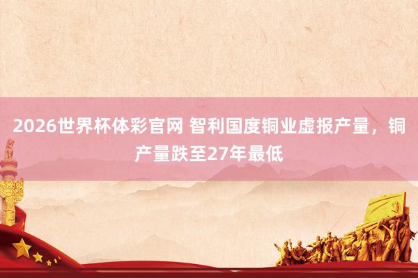 2026世界杯体彩官网 智利国度铜业虚报产量,铜产量跌至27年最低