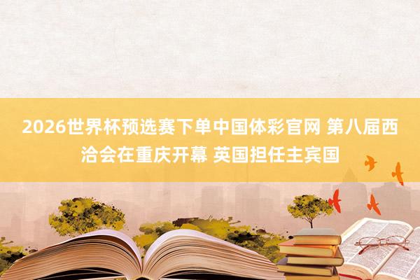 2026世界杯预选赛下单中国体彩官网 第八届西洽会在重庆开幕 英国担任主宾国