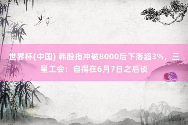 世界杯(中国) 韩股指冲破8000后下落超3%,三星工会:自得在6月7日之后谈