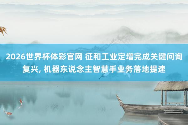 2026世界杯体彩官网 征和工业定增完成关键问询复兴, 机器东说念主智慧手业务落地提速