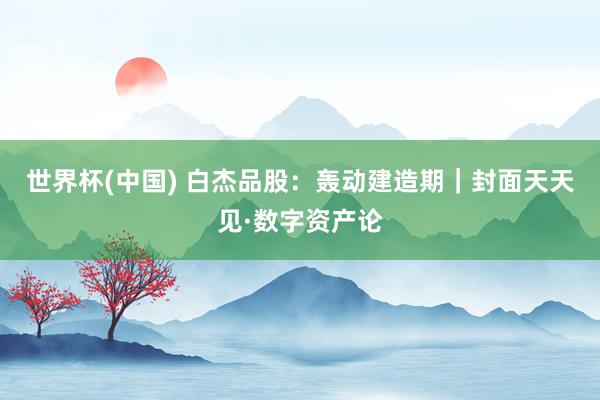 世界杯(中国) 白杰品股:轰动建造期|封面天天见·数字资产论