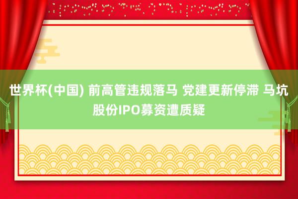 世界杯(中国) 前高管违规落马 党建更新停滞 马坑股份IPO募资遭质疑