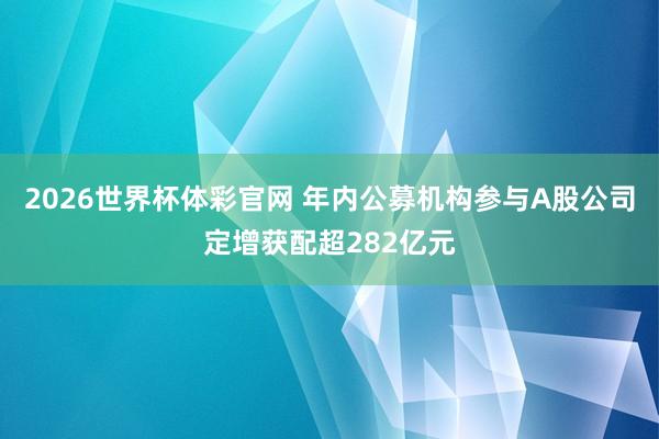 2026世界杯体彩官网 年内公募机构参与A股公司定增获配超282亿元