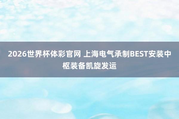 2026世界杯体彩官网 上海电气承制BEST安装中枢装备凯旋发运