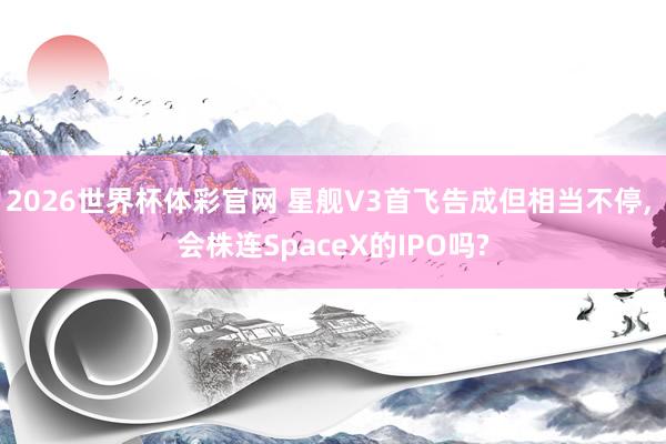 2026世界杯体彩官网 星舰V3首飞告成但相当不停， 会株连SpaceX的IPO吗?
