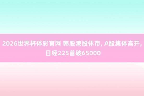 2026世界杯体彩官网 韩股港股休市, A股集体高开, 日经225首破65000