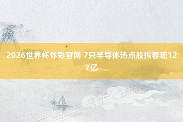2026世界杯体彩官网 7只半导体热点股拟套现127亿