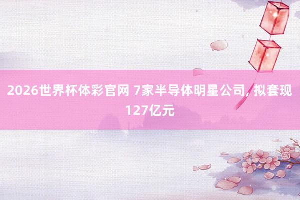 2026世界杯体彩官网 7家半导体明星公司, 拟套现127亿元