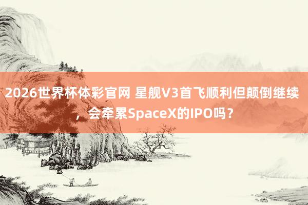 2026世界杯体彩官网 星舰V3首飞顺利但颠倒继续 ,会牵累SpaceX的IPO吗?