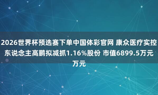 2026世界杯预选赛下单中国体彩官网 康众医疗实控东说念主高鹏拟减抓1.16%股份 市值6899.5万元