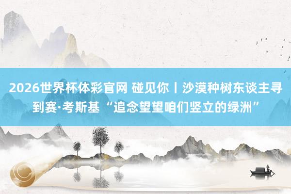 2026世界杯体彩官网 碰见你丨沙漠种树东谈主寻到赛·考斯基 “追念望望咱们竖立的绿洲”