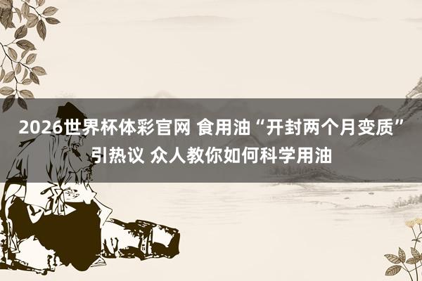 2026世界杯体彩官网 食用油“开封两个月变质”引热议 众人教你如何科学用油