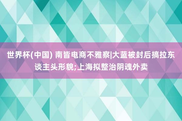 世界杯(中国) 南皆电商不雅察|大蓝被封后搞拉东谈主头形貌;上海拟整治阴魂外卖