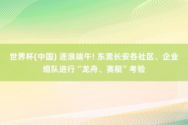 世界杯(中国) 逐浪端午! 东莞长安各社区、企业组队进行“龙舟、赛艇”考验