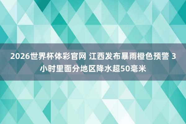 2026世界杯体彩官网 江西发布暴雨橙色预警 3小时里面分地区降水超50毫米