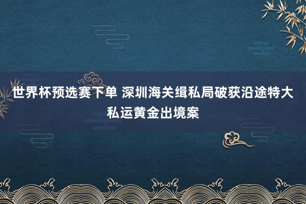 世界杯预选赛下单 深圳海关缉私局破获沿途特大私运黄金出境案
