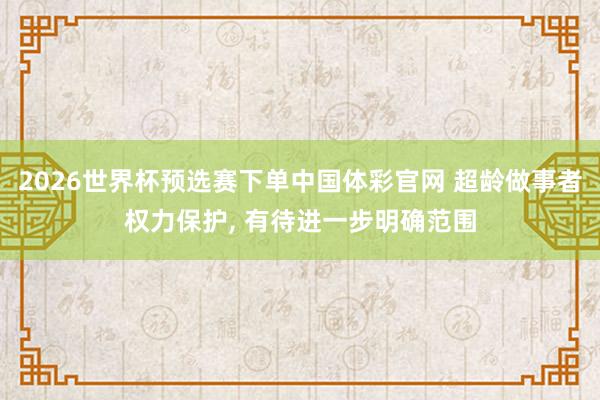2026世界杯预选赛下单中国体彩官网 超龄做事者权力保护, 有待进一步明确范围