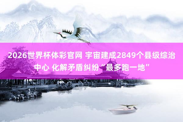 2026世界杯体彩官网 宇宙建成2849个县级综治中心 化解矛盾纠纷“最多跑一地”